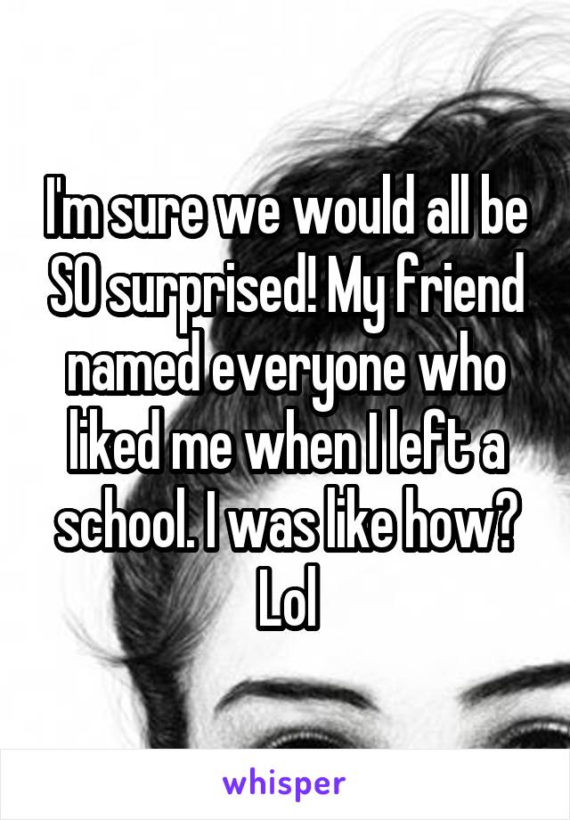 I'm sure we would all be SO surprised! My friend named everyone who liked me when I left a school. I was like how? Lol