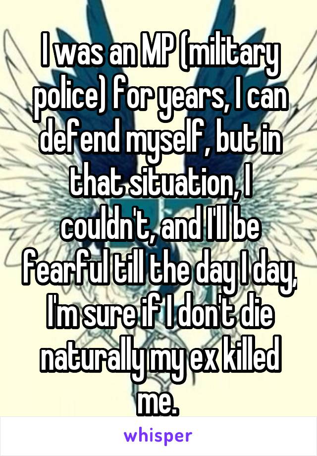 I was an MP (military police) for years, I can defend myself, but in that situation, I couldn't, and I'll be fearful till the day I day, I'm sure if I don't die naturally my ex killed me. 