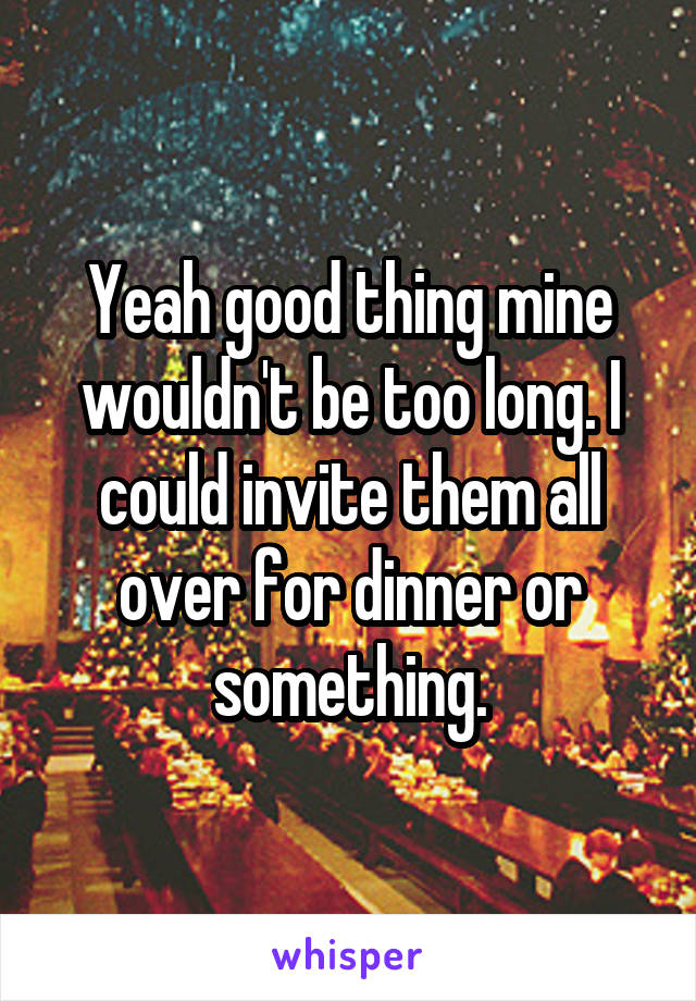 Yeah good thing mine wouldn't be too long. I could invite them all over for dinner or something.