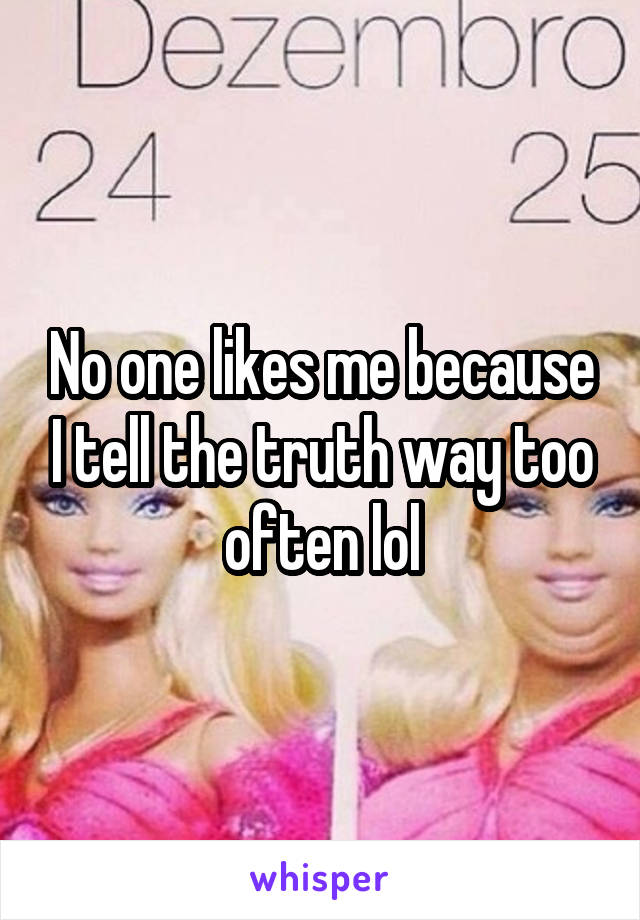 No one likes me because I tell the truth way too often lol