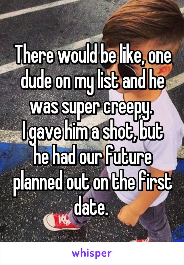 There would be like, one dude on my list and he was super creepy. 
I gave him a shot, but he had our future planned out on the first date. 