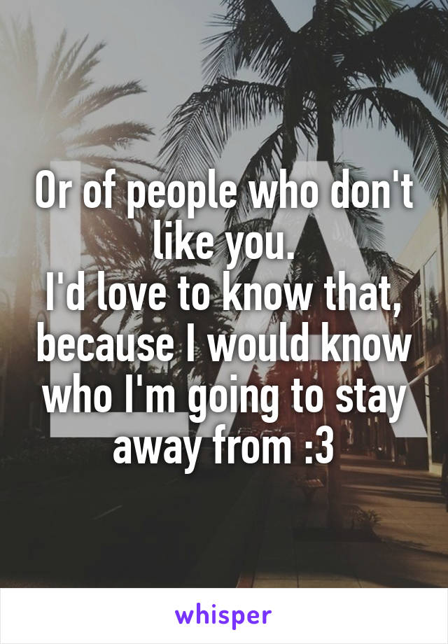 Or of people who don't like you.
I'd love to know that, because I would know who I'm going to stay away from :3
