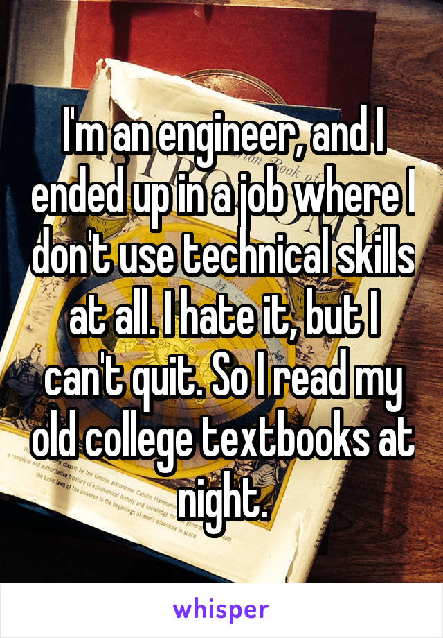 I'm an engineer, and I ended up in a job where I don't use technical skills at all. I hate it, but I can't quit. So I read my old college textbooks at night.