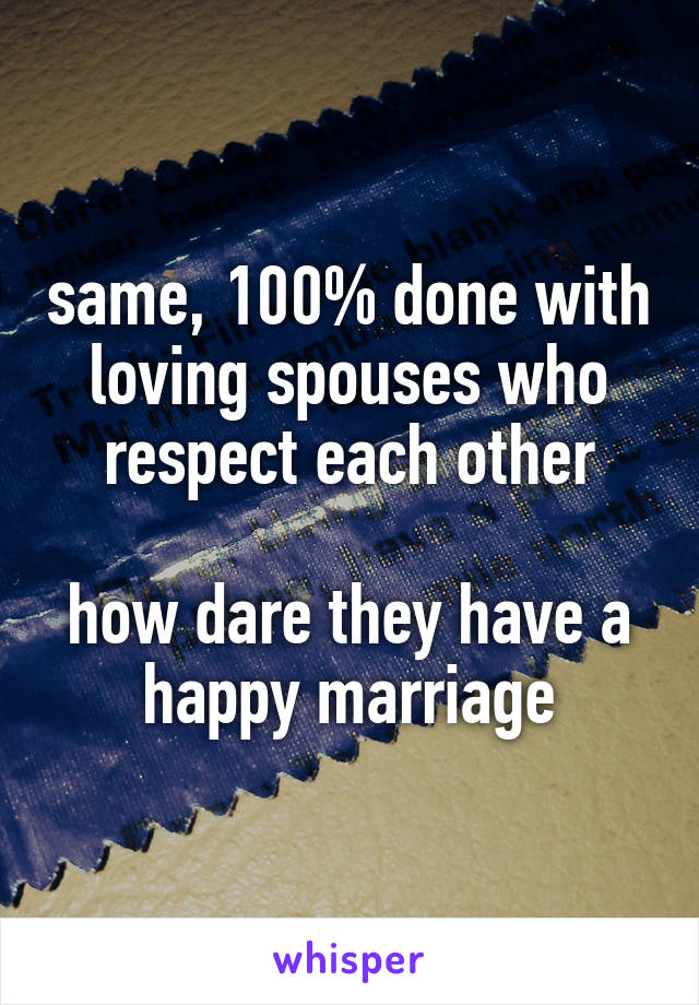 same, 100% done with loving spouses who respect each other

how dare they have a happy marriage