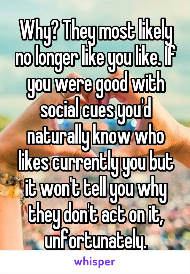 Why? They most likely no longer like you like. If you were good with social cues you'd naturally know who likes currently you but it won't tell you why they don't act on it, unfortunately.