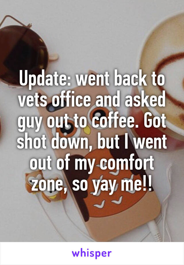 Update: went back to vets office and asked guy out to coffee. Got shot down, but I went out of my comfort zone, so yay me!!