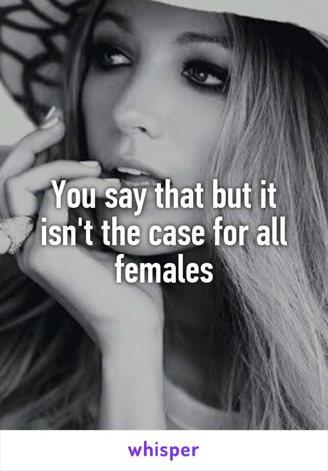 You say that but it isn't the case for all females