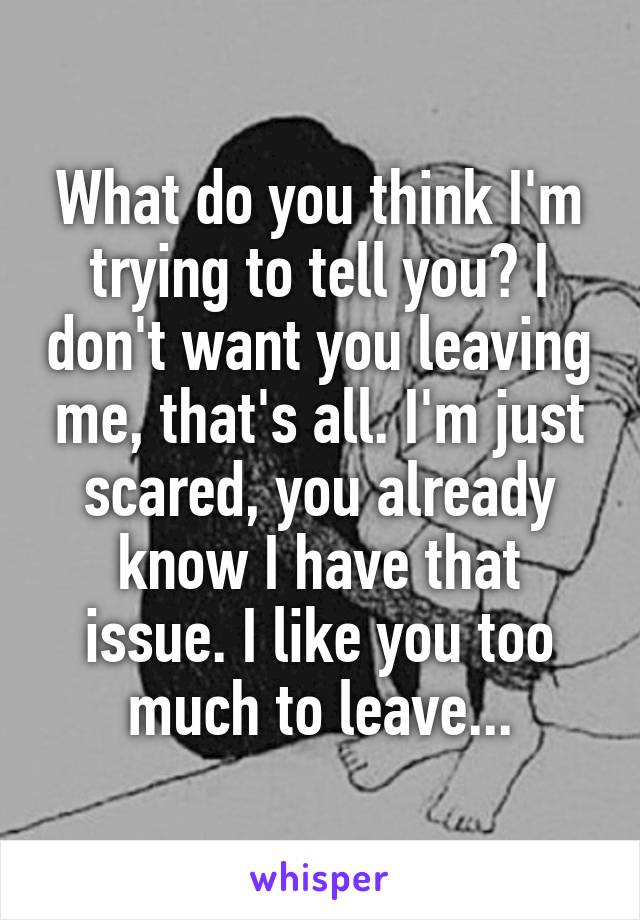 What do you think I'm trying to tell you? I don't want you leaving me, that's all. I'm just scared, you already know I have that issue. I like you too much to leave...