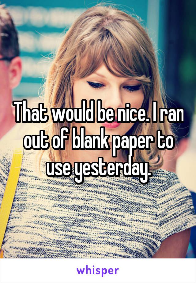 That would be nice. I ran out of blank paper to use yesterday.