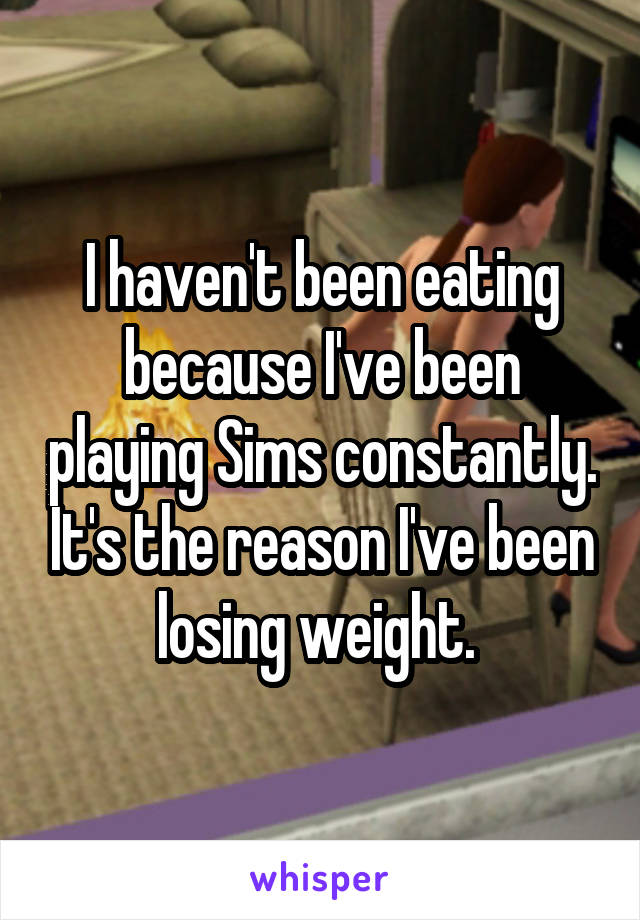 I haven't been eating because I've been playing Sims constantly. It's the reason I've been losing weight. 
