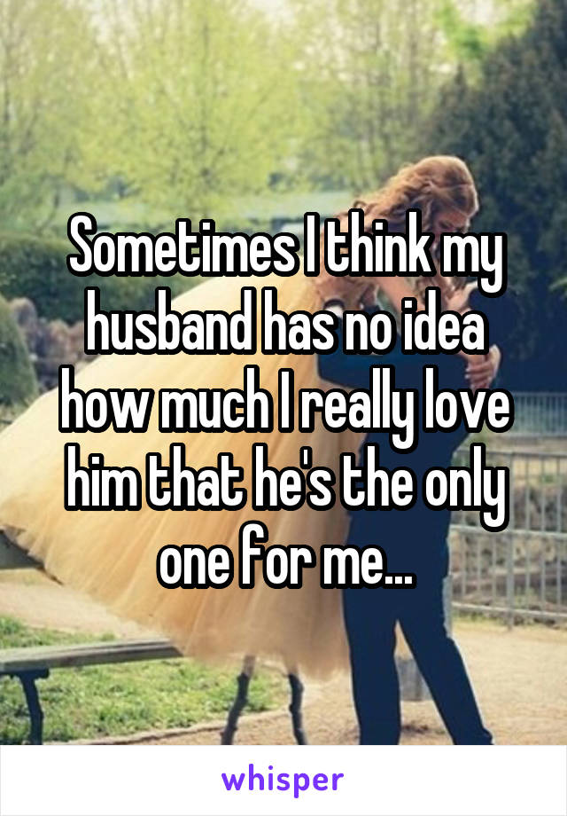 Sometimes I think my husband has no idea how much I really love him that he's the only one for me...