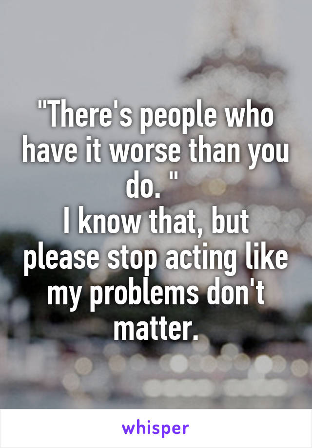 "There's people who have it worse than you do. " 
I know that, but please stop acting like my problems don't matter.