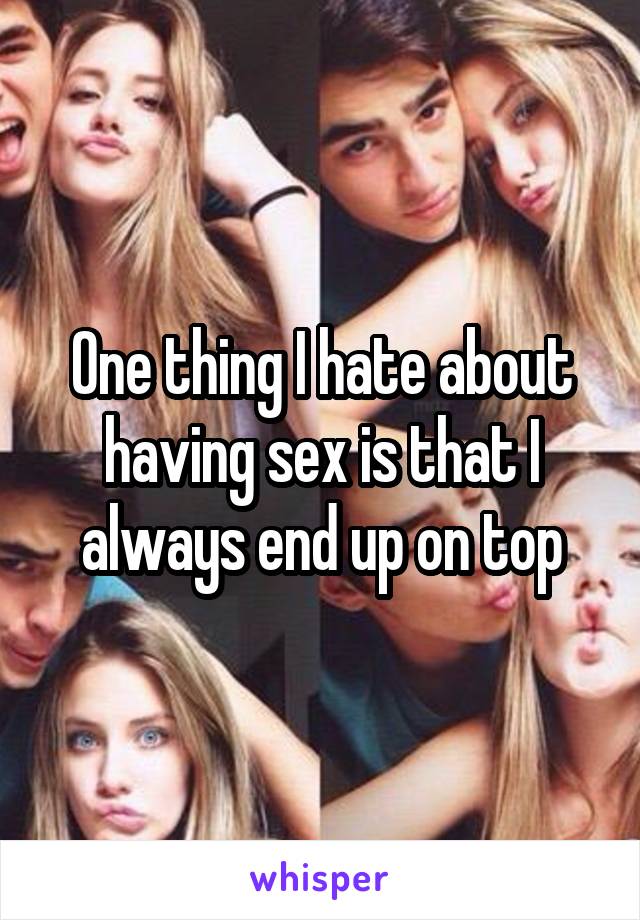 One thing I hate about having sex is that I always end up on top