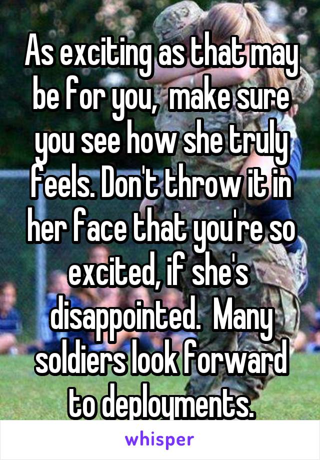 As exciting as that may be for you,  make sure you see how she truly feels. Don't throw it in her face that you're so excited, if she's  disappointed.  Many soldiers look forward to deployments.