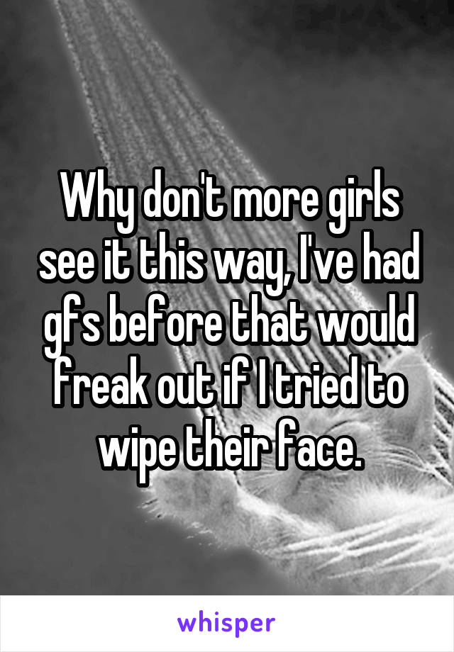 Why don't more girls see it this way, I've had gfs before that would freak out if I tried to wipe their face.