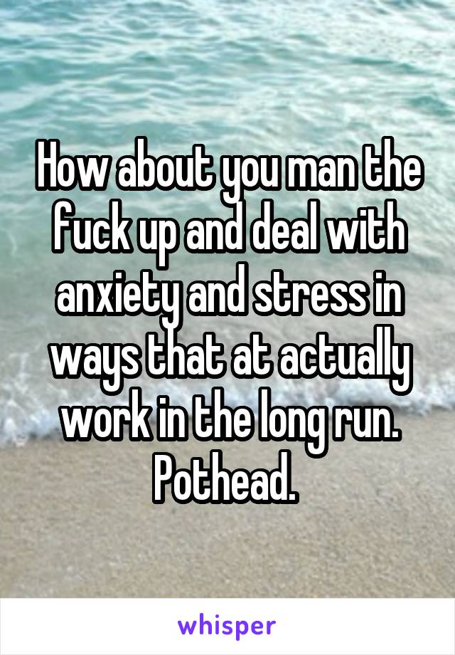 How about you man the fuck up and deal with anxiety and stress in ways that at actually work in the long run. Pothead. 