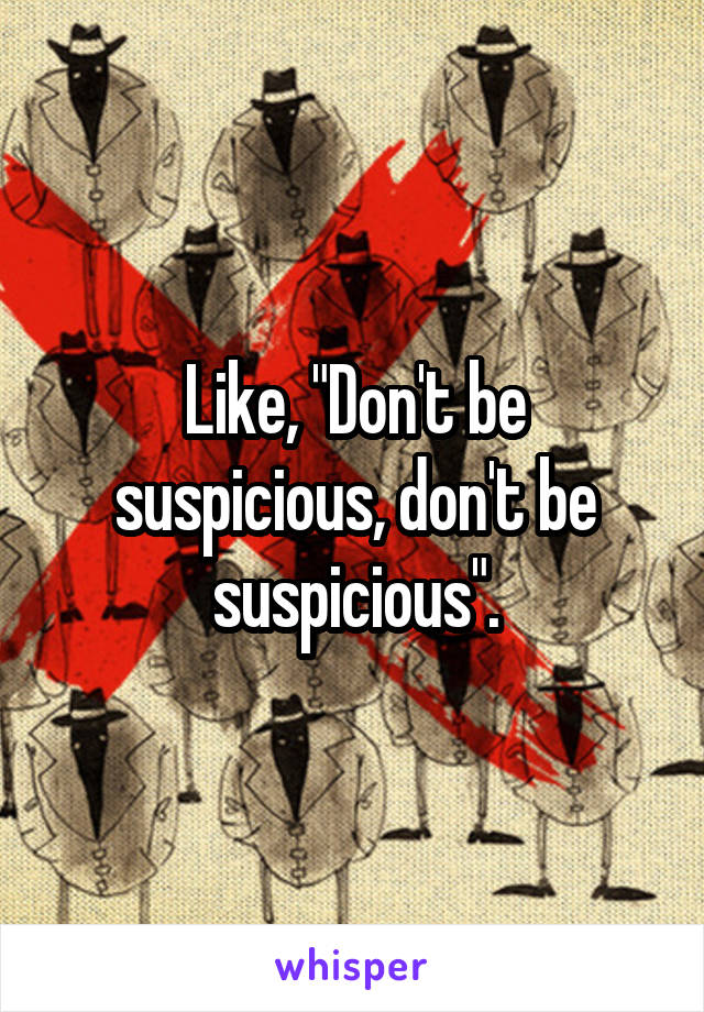 Like, "Don't be suspicious, don't be suspicious".