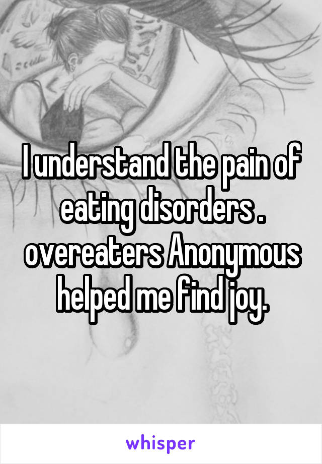 I understand the pain of eating disorders . overeaters Anonymous helped me find joy.