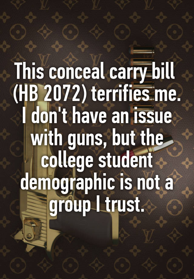 This conceal carry bill  (HB 2072) terrifies me. I don't have an issue with guns, but the college student demographic is not a group I trust.