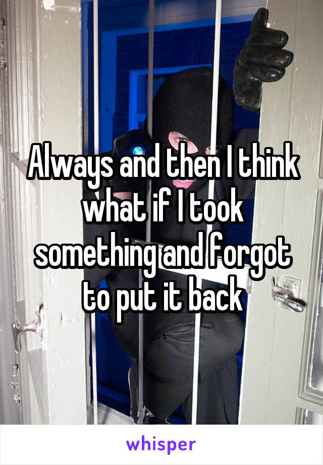 Always and then I think what if I took something and forgot to put it back