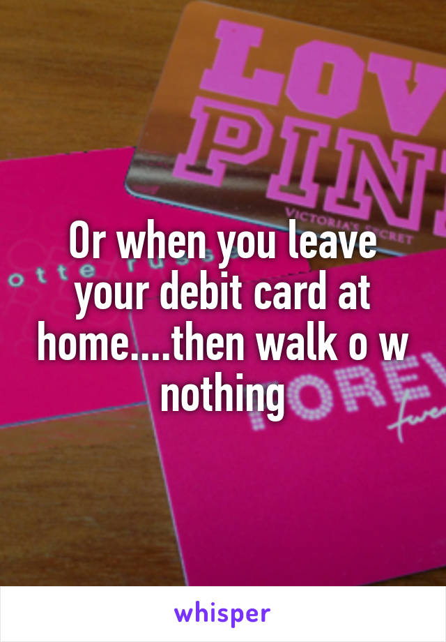 Or when you leave your debit card at home....then walk o w nothing