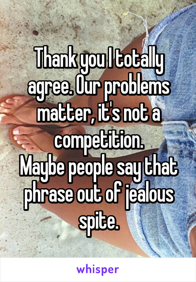 Thank you I totally agree. Our problems matter, it's not a competition.
Maybe people say that phrase out of jealous spite.