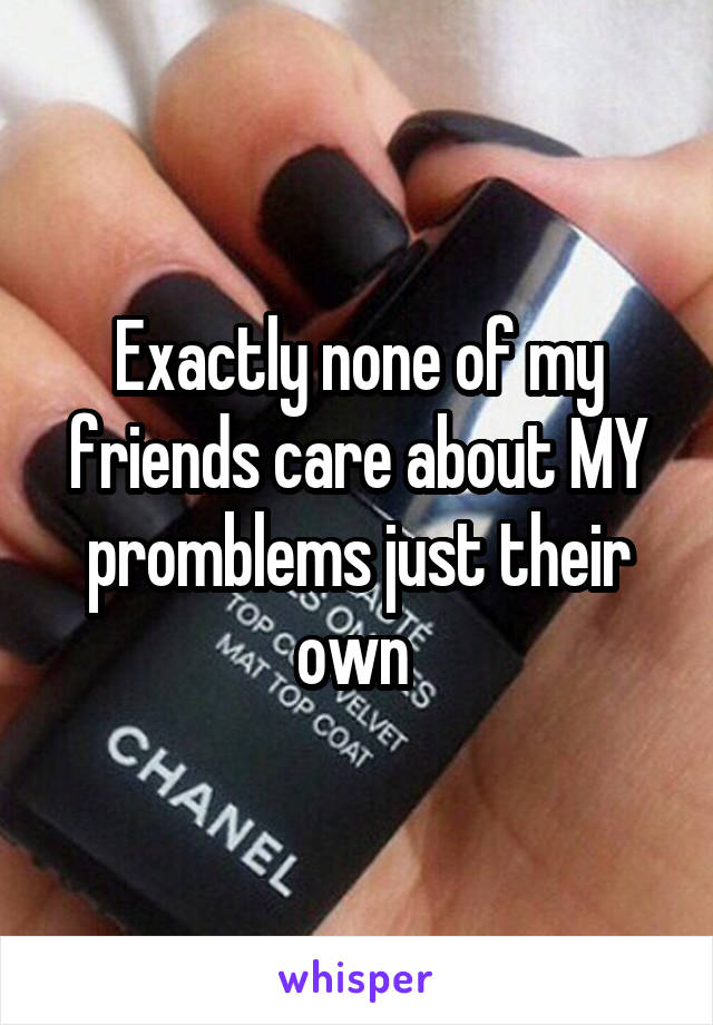 Exactly none of my friends care about MY promblems just their own 