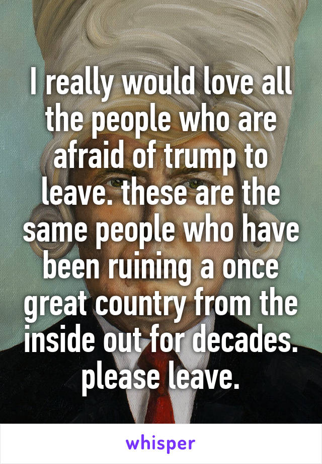 I really would love all the people who are afraid of trump to leave. these are the same people who have been ruining a once great country from the inside out for decades. please leave.