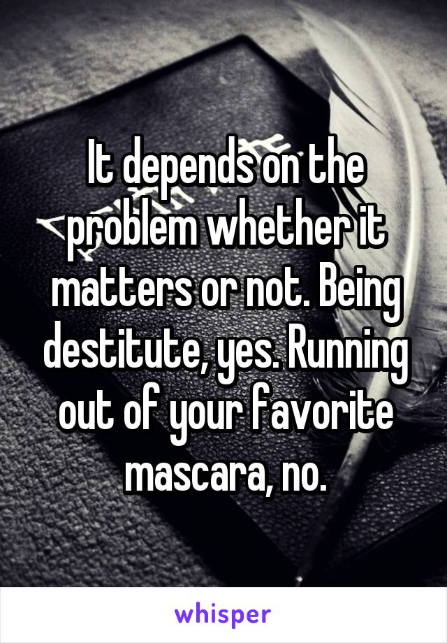 It depends on the problem whether it matters or not. Being destitute, yes. Running out of your favorite mascara, no.