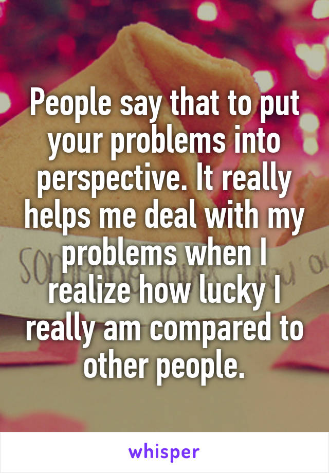 People say that to put your problems into perspective. It really helps me deal with my problems when I realize how lucky I really am compared to other people.