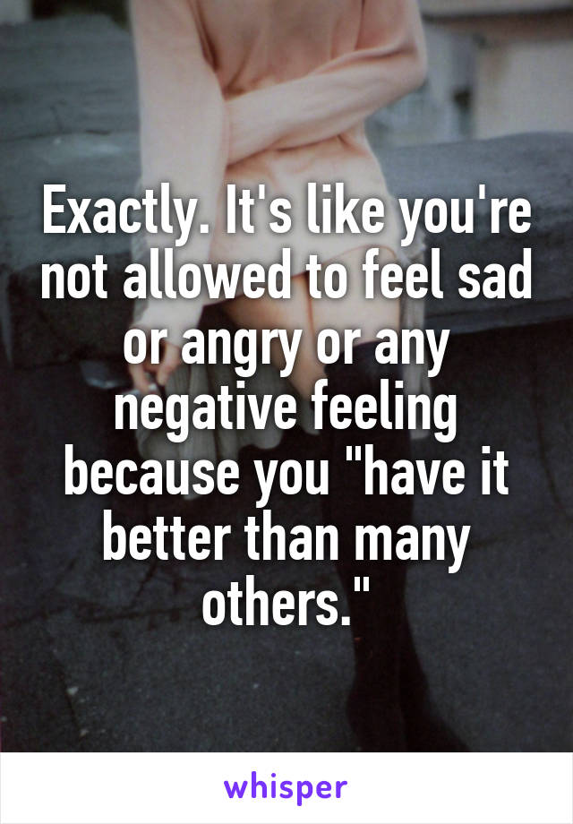 Exactly. It's like you're not allowed to feel sad or angry or any negative feeling because you "have it better than many others."