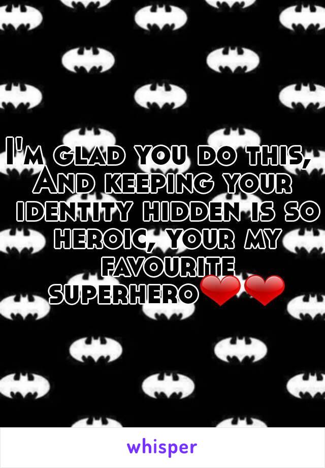 I'm glad you do this, 
And keeping your identity hidden is so heroic, your my favourite superhero❤❤