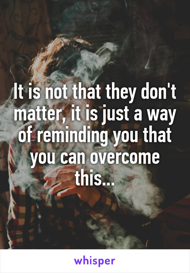 It is not that they don't matter, it is just a way of reminding you that you can overcome this...