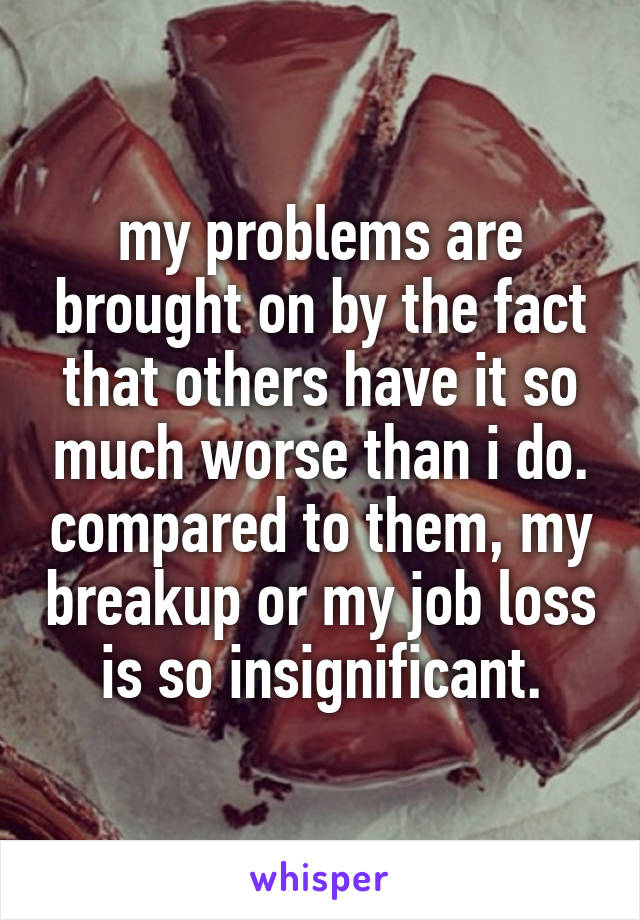 my problems are brought on by the fact that others have it so much worse than i do. compared to them, my breakup or my job loss is so insignificant.