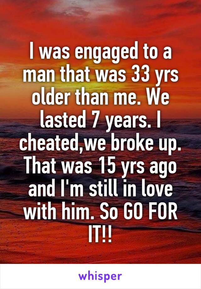 I was engaged to a man that was 33 yrs older than me. We lasted 7 years. I cheated,we broke up. That was 15 yrs ago and I'm still in love with him. So GO FOR IT!!