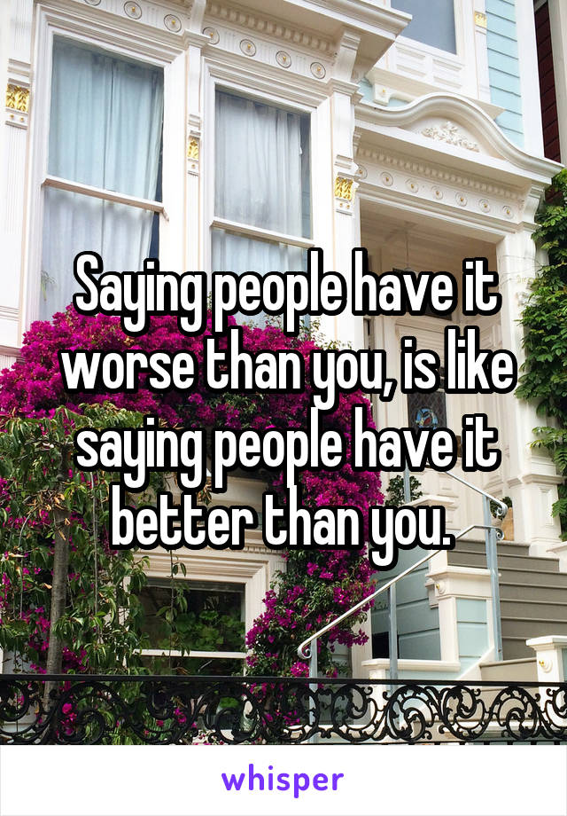 Saying people have it worse than you, is like saying people have it better than you. 