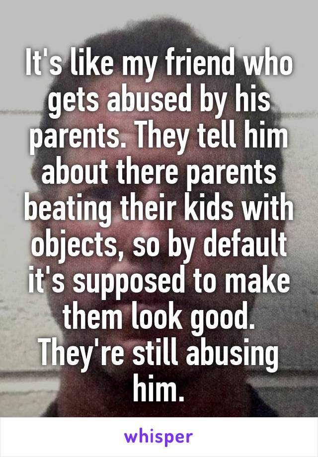 It's like my friend who gets abused by his parents. They tell him about there parents beating their kids with objects, so by default it's supposed to make them look good. They're still abusing him.