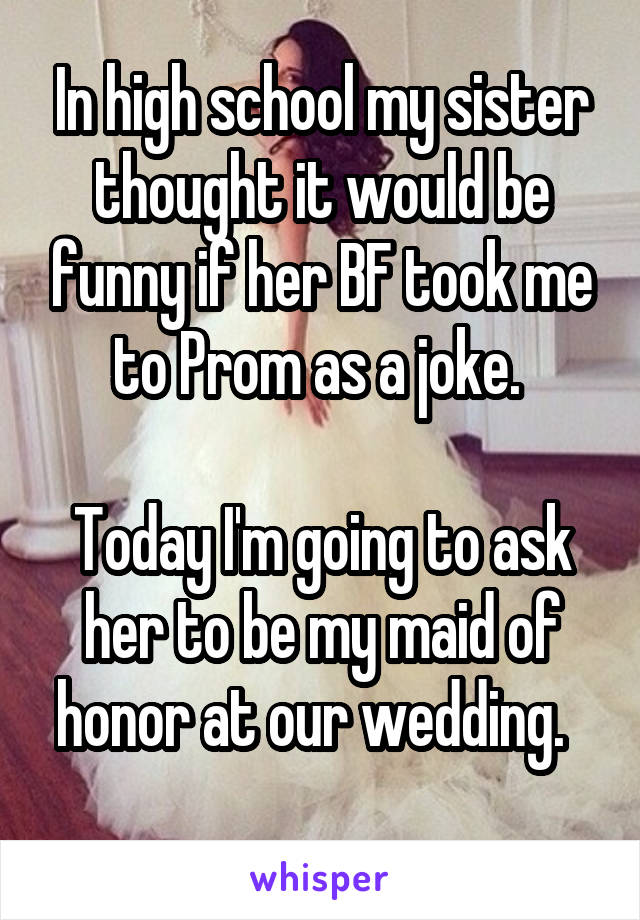 In high school my sister thought it would be funny if her BF took me to Prom as a joke. 

Today I'm going to ask her to be my maid of honor at our wedding.  
