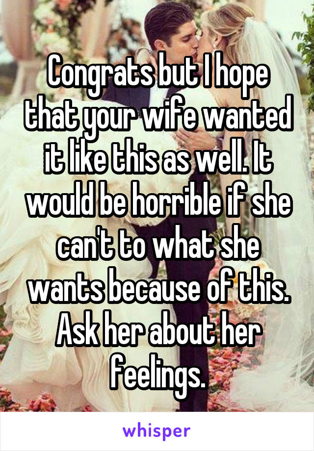 Congrats but I hope that your wife wanted it like this as well. It would be horrible if she can't to what she wants because of this. Ask her about her feelings.