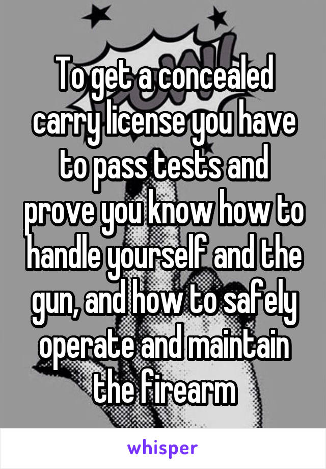 To get a concealed carry license you have to pass tests and prove you know how to handle yourself and the gun, and how to safely operate and maintain the firearm