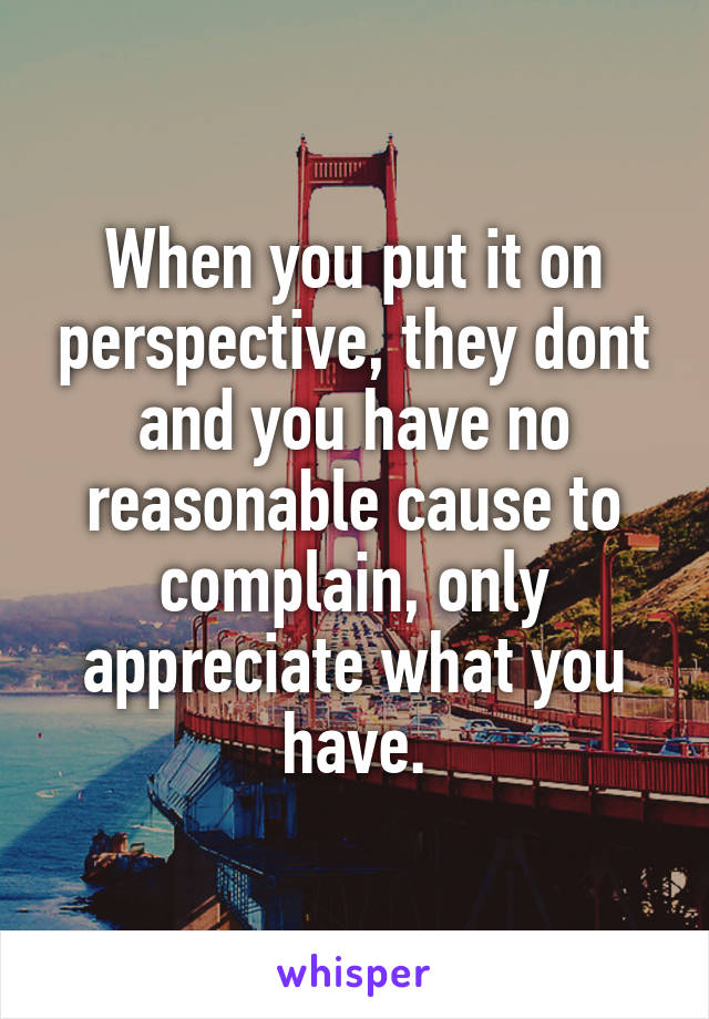 When you put it on perspective, they dont and you have no reasonable cause to complain, only appreciate what you have.