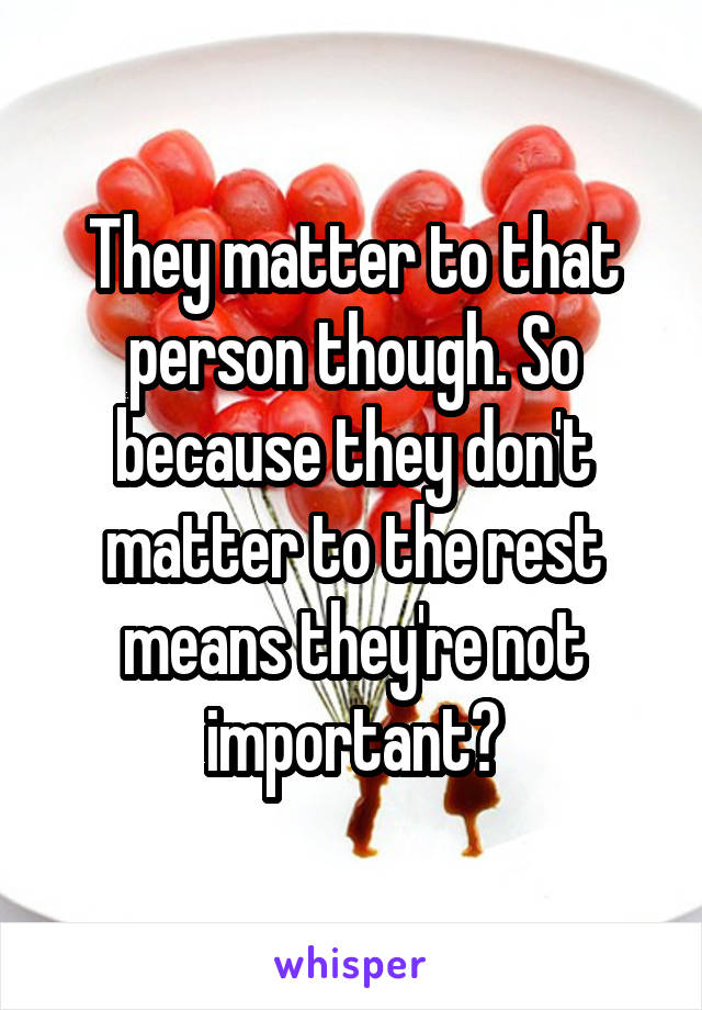 They matter to that person though. So because they don't matter to the rest means they're not important?