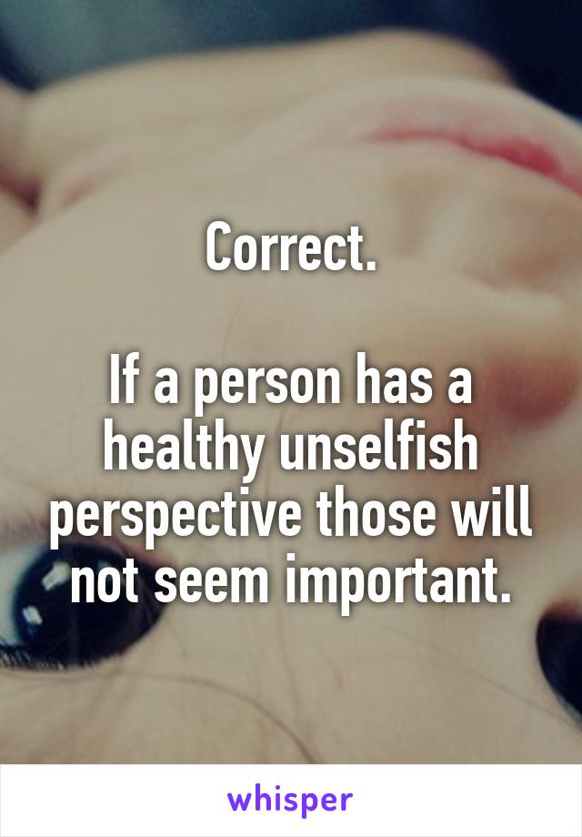 Correct.

If a person has a healthy unselfish perspective those will not seem important.