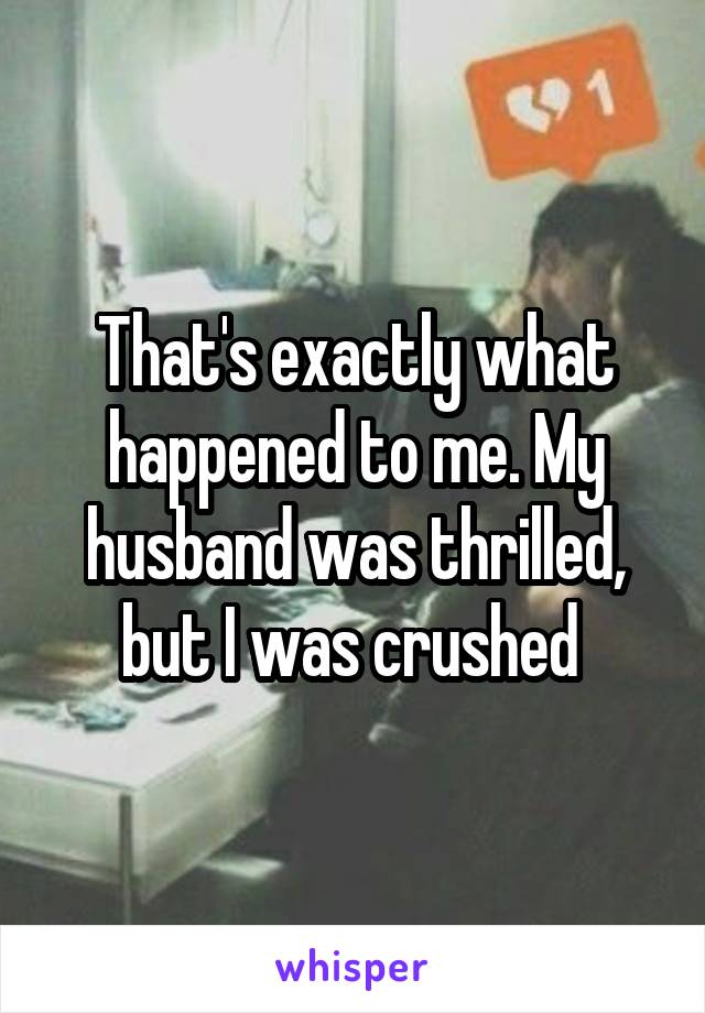 That's exactly what happened to me. My husband was thrilled, but I was crushed 