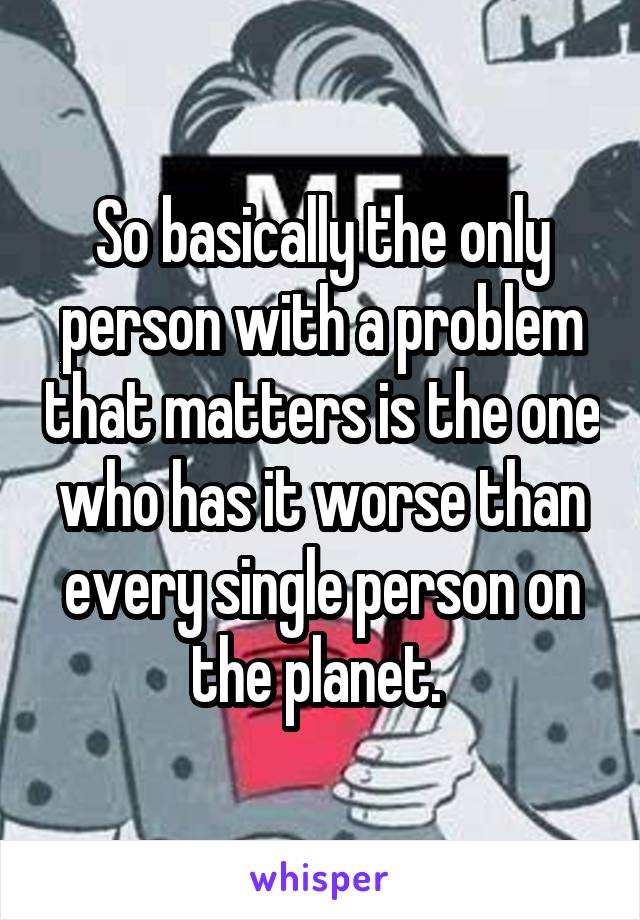 So basically the only person with a problem that matters is the one who has it worse than every single person on the planet. 