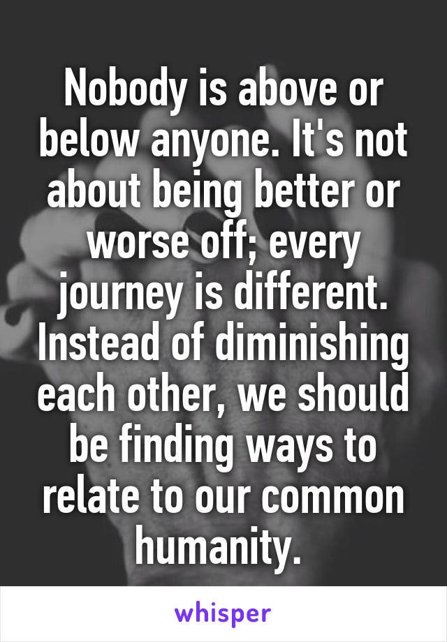 Nobody is above or below anyone. It's not about being better or worse off; every journey is different. Instead of diminishing each other, we should be finding ways to relate to our common humanity. 