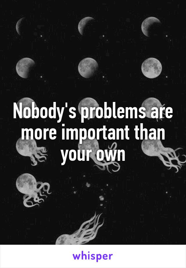 Nobody's problems are more important than your own