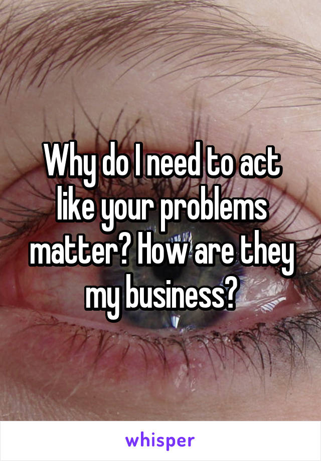 Why do I need to act like your problems matter? How are they my business?