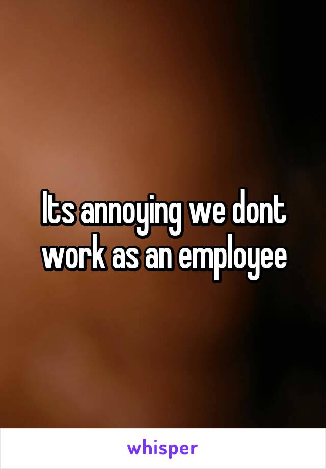 Its annoying we dont work as an employee