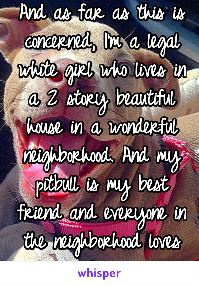 And as far as this is concerned, I'm a legal white girl who lives in a 2 story beautiful house in a wonderful neighborhood. And my pitbull is my best friend and everyone in the neighborhood loves him